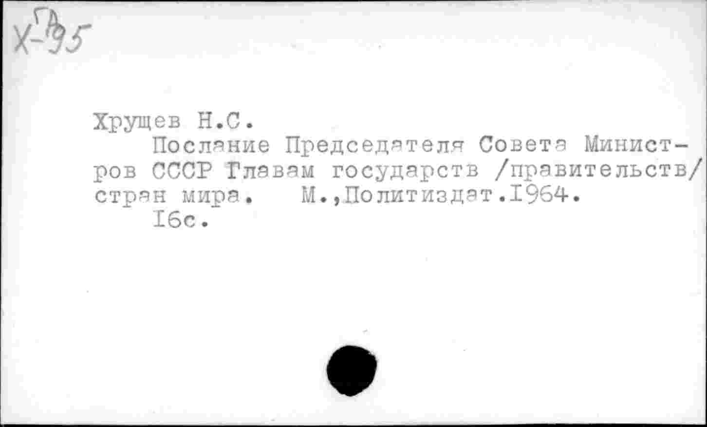 ﻿
Хрущев Н.С.
Послание Председателя Совета Минист ров СССР Главам государств /правительст стран мира. М.,Политиздат.1964.
16с.